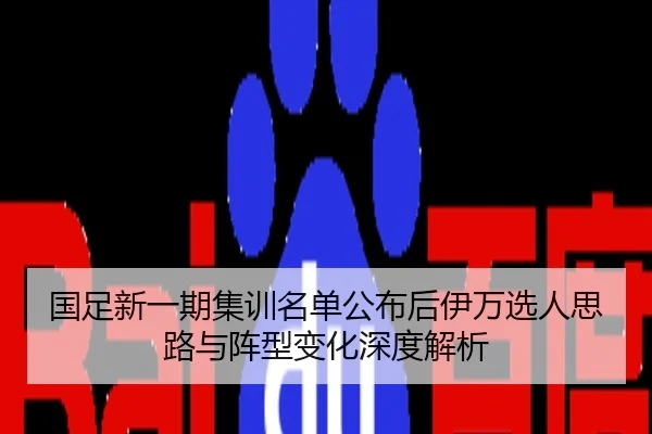 国足新一期集训名单公布后伊万选人思路与阵型变化深度解析