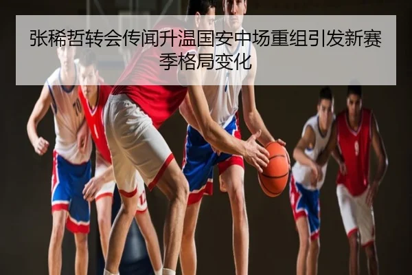 张稀哲转会传闻升温国安中场重组引发新赛季格局变化