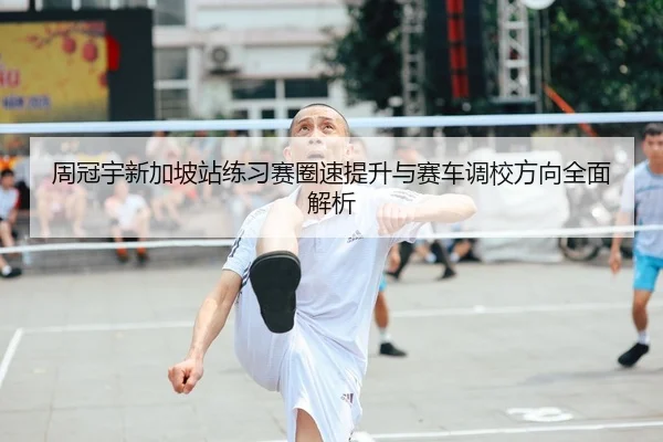 周冠宇新加坡站练习赛圈速提升与赛车调校方向全面解析