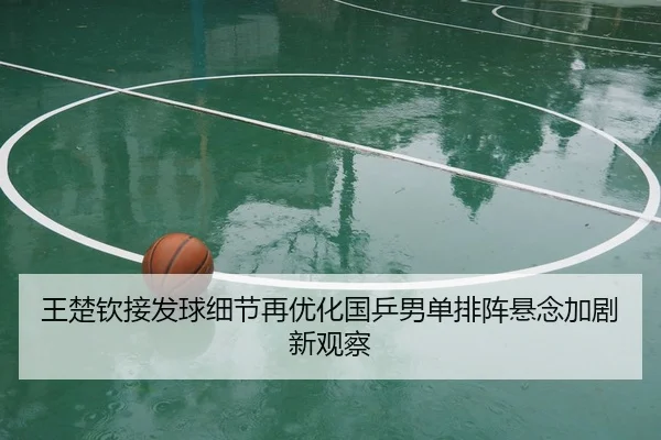王楚钦接发球细节再优化国乒男单排阵悬念加剧新观察