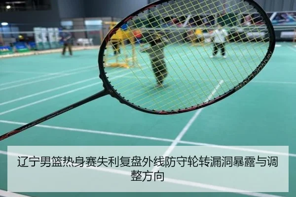 辽宁男篮热身赛失利复盘外线防守轮转漏洞暴露与调整方向