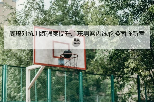 周琦对抗训练强度提升广东男篮内线轮换面临新考验
