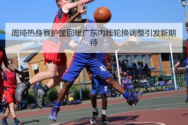 周琦热身赛护筐回暖广东内线轮换调整引发新期待